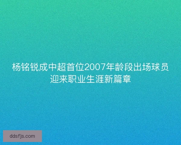 杨铭锐成中超首位2007年龄段出场球员迎来职业生涯新篇章