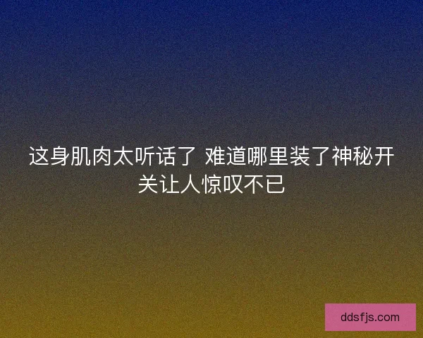 这身肌肉太听话了 难道哪里装了神秘开关让人惊叹不已