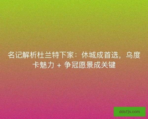 名记解析杜兰特下家：休城成首选，乌度卡魅力 + 争冠愿景成关键