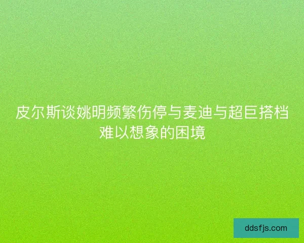 皮尔斯谈姚明频繁伤停与麦迪与超巨搭档难以想象的困境