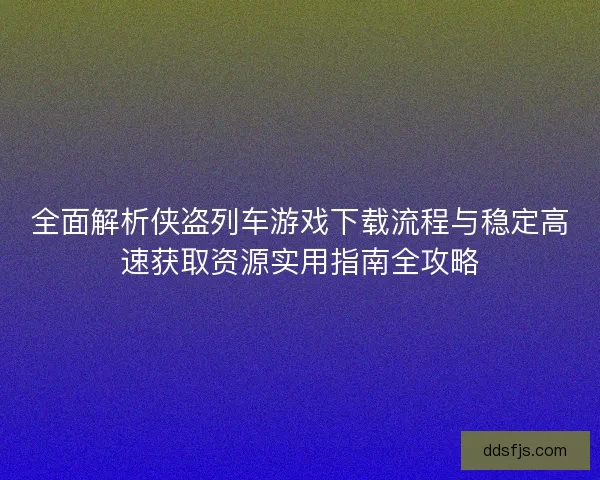 全面解析侠盗列车游戏下载流程与稳定高速获取资源实用指南全攻略
