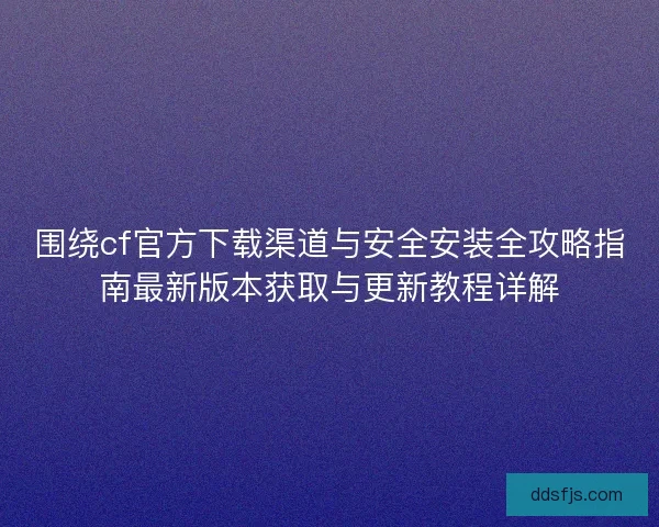 围绕cf官方下载渠道与安全安装全攻略指南最新版本获取与更新教程详解