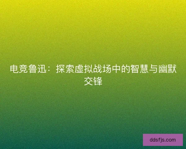 电竞鲁迅：探索虚拟战场中的智慧与幽默交锋