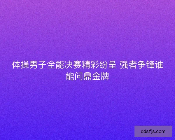 体操男子全能决赛精彩纷呈 强者争锋谁能问鼎金牌