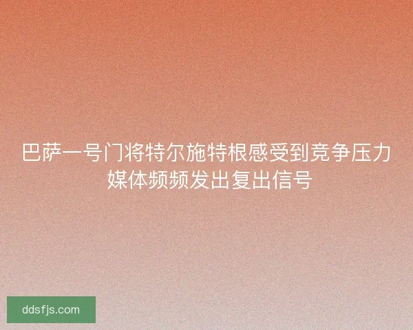 巴萨一号门将特尔施特根感受到竞争压力 媒体频频发出复出信号