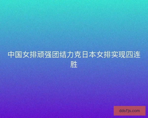 中国女排顽强团结力克日本女排实现四连胜