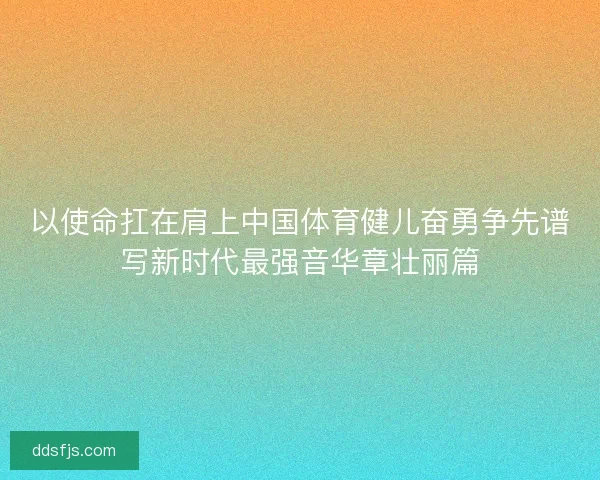 以使命扛在肩上中国体育健儿奋勇争先谱写新时代最强音华章壮丽篇