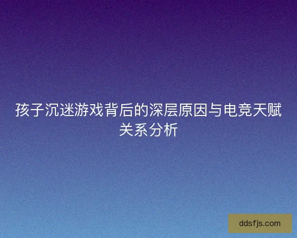 孩子沉迷游戏背后的深层原因与电竞天赋关系分析