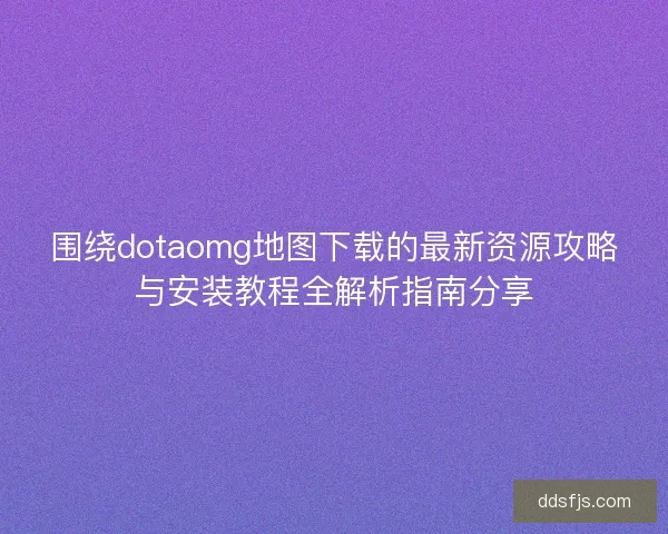 围绕dotaomg地图下载的最新资源攻略与安装教程全解析指南分享
