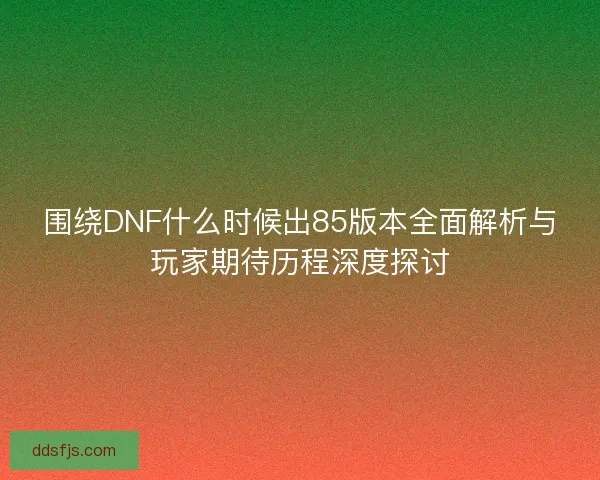 围绕DNF什么时候出85版本全面解析与玩家期待历程深度探讨