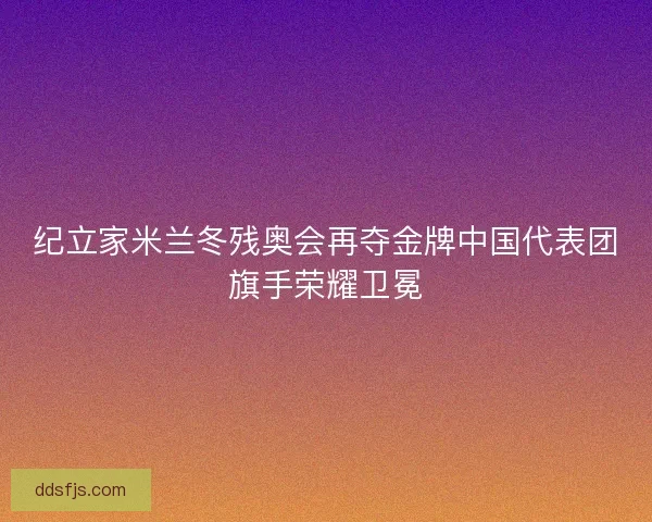 纪立家米兰冬残奥会再夺金牌中国代表团旗手荣耀卫冕