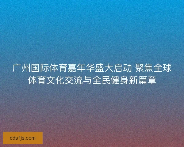 广州国际体育嘉年华盛大启动 聚焦全球体育文化交流与全民健身新篇章