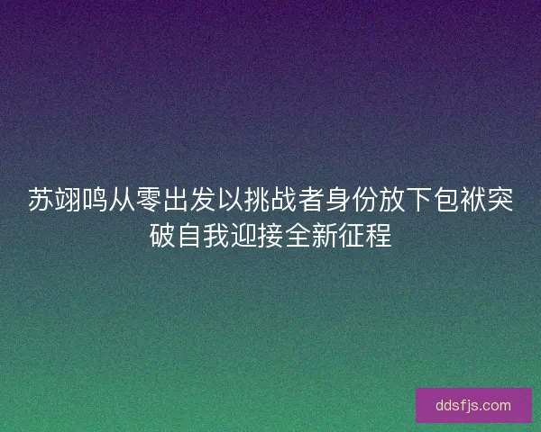 苏翊鸣从零出发以挑战者身份放下包袱突破自我迎接全新征程