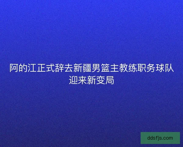 阿的江正式辞去新疆男篮主教练职务球队迎来新变局